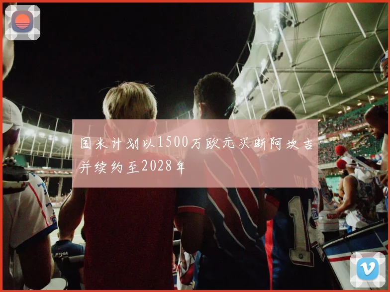 国米计划以1500万欧元买断阿坎吉并续约至2028年