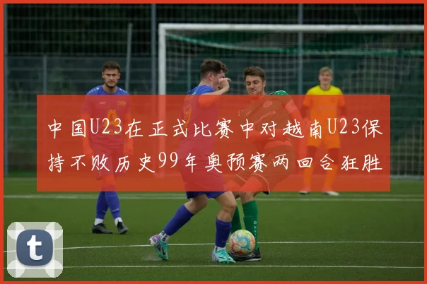 中国U23在正式比赛中对越南U23保持不败历史99年奥预赛两回合狂胜7-0