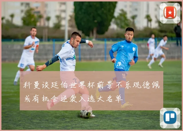 科曼谈廷伯世界杯前景不乐观德佩或有机会逆袭入选大名单