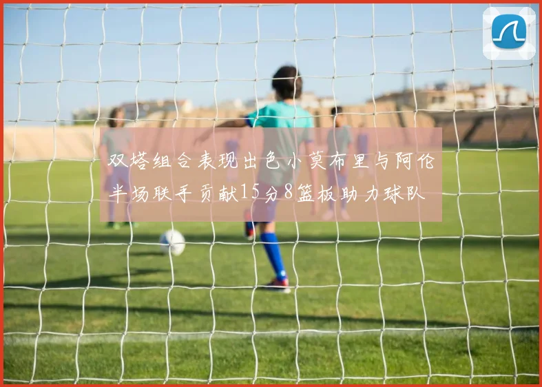 双塔组合表现出色小莫布里与阿伦半场联手贡献15分8篮板助力球队