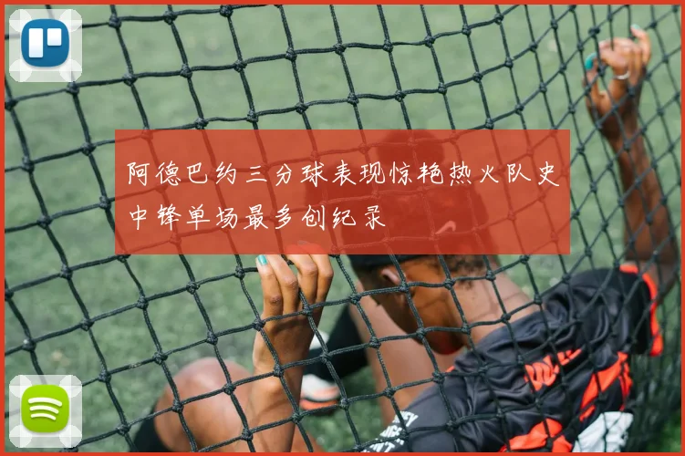 阿德巴约三分球表现惊艳热火队史中锋单场最多创纪录