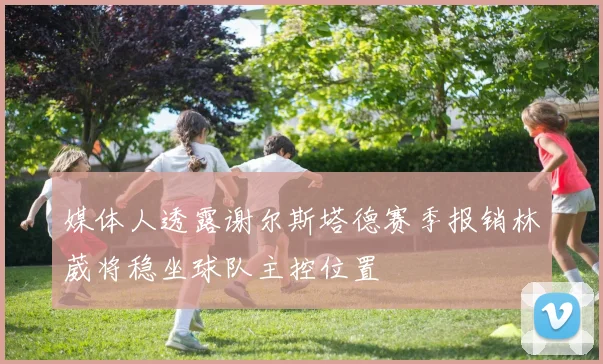 媒体人透露谢尔斯塔德赛季报销林葳将稳坐球队主控位置