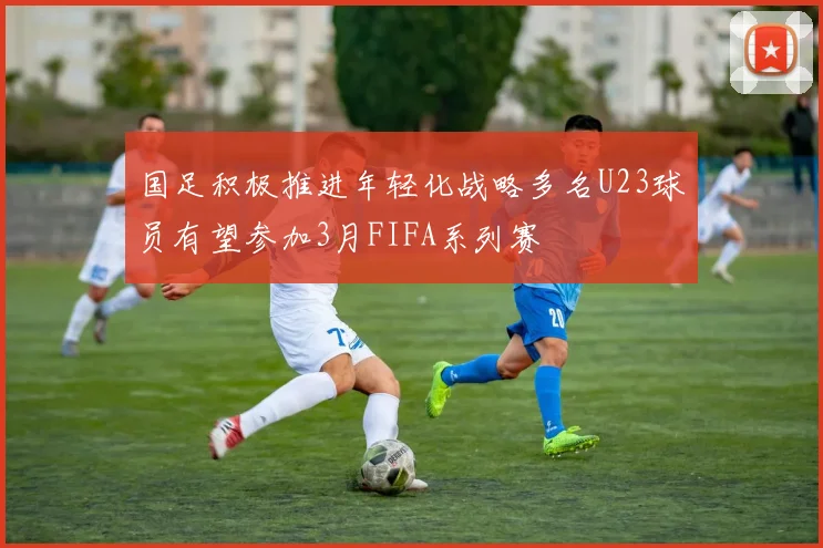 国足积极推进年轻化战略多名U23球员有望参加3月FIFA系列赛