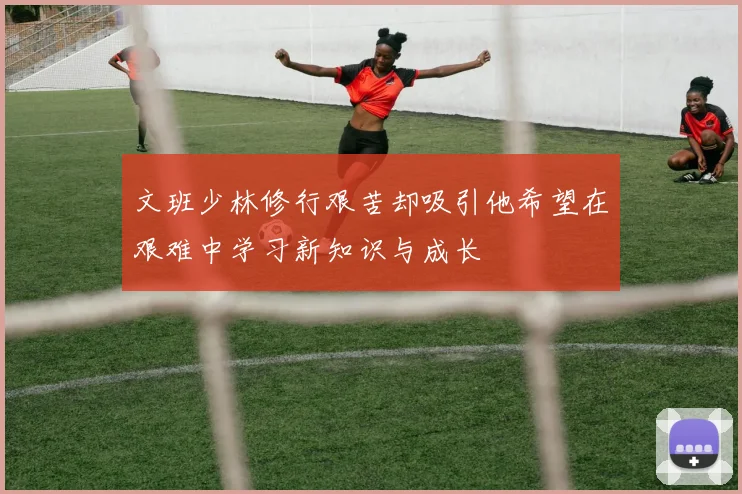 文班少林修行艰苦却吸引他希望在艰难中学习新知识与成长