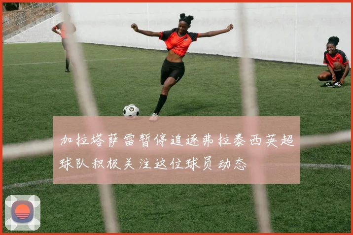 加拉塔萨雷暂停追逐弗拉泰西英超球队积极关注这位球员动态