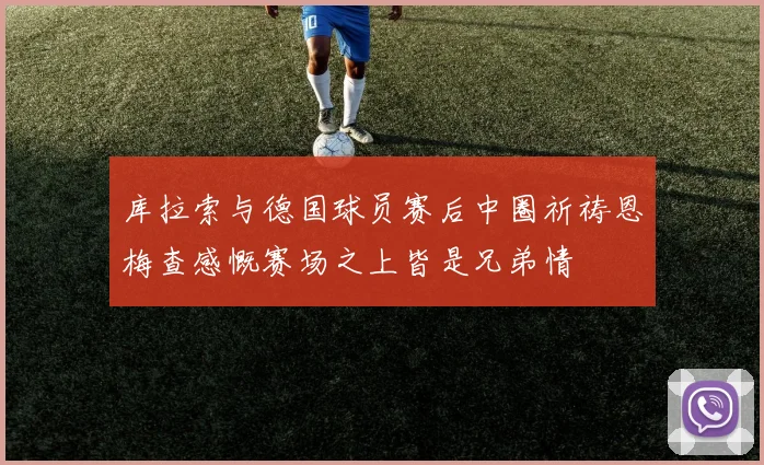 库拉索与德国球员赛后中圈祈祷恩梅查感慨赛场之上皆是兄弟情