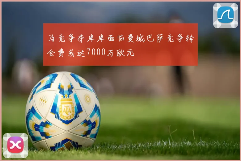 马竞争夺库库面临曼城巴萨竞争转会费或达7000万欧元