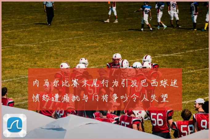 内马尔比赛末尾行为引发巴西球迷愤怒遭痛批与门将争吵令人失望