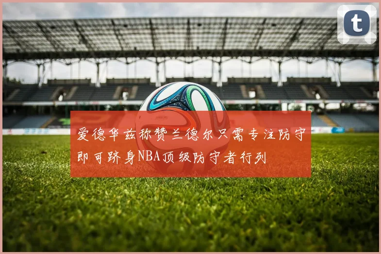 爱德华兹称赞兰德尔只需专注防守即可跻身NBA顶级防守者行列