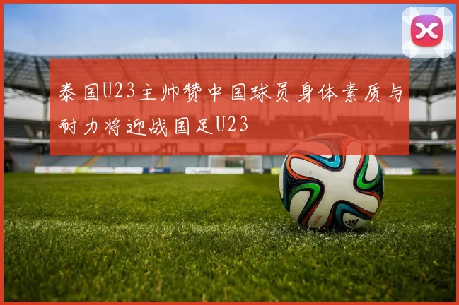 泰国U23主帅赞中国球员身体素质与耐力将迎战国足U23