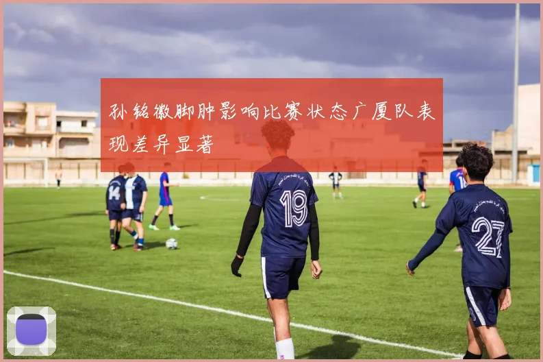 孙铭徽脚肿影响比赛状态广厦队表现差异显著