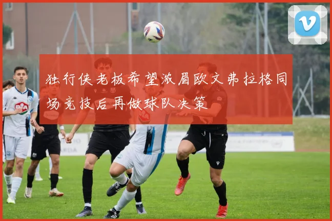 独行侠老板希望浓眉欧文弗拉格同场竞技后再做球队决策