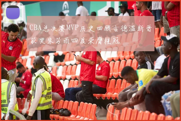 CBA总决赛MVP历史回顾古德温新晋获奖朱芳雨四度荣膺桂冠
