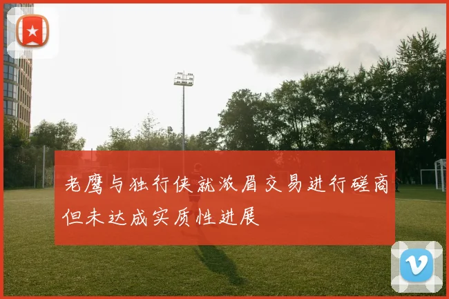 老鹰与独行侠就浓眉交易进行磋商但未达成实质性进展