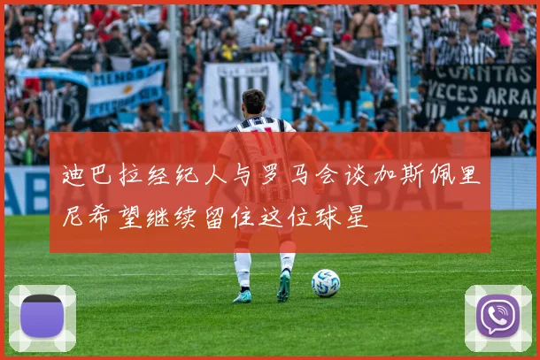 迪巴拉经纪人与罗马会谈加斯佩里尼希望继续留住这位球星