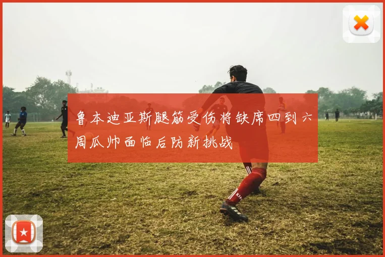 鲁本迪亚斯腿筋受伤将缺席四到六周瓜帅面临后防新挑战