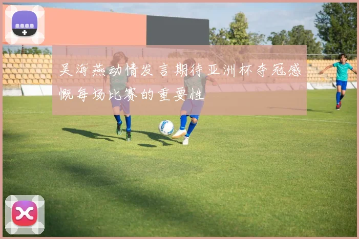 吴海燕动情发言期待亚洲杯夺冠感慨每场比赛的重要性