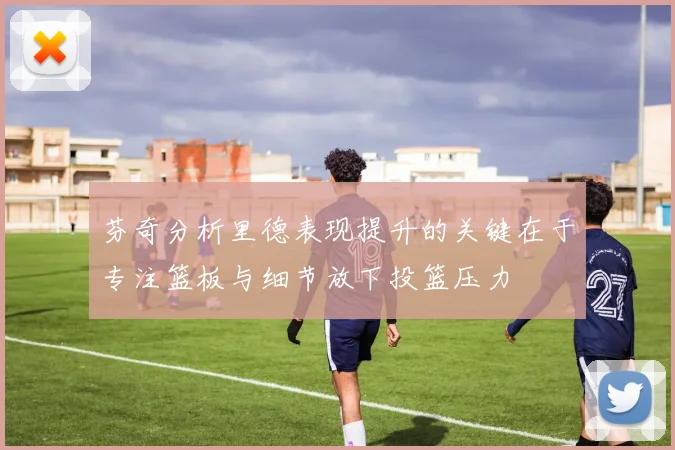 芬奇分析里德表现提升的关键在于专注篮板与细节放下投篮压力